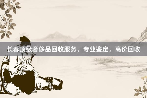 长春顶级奢侈品回收服务，专业鉴定，高价回收