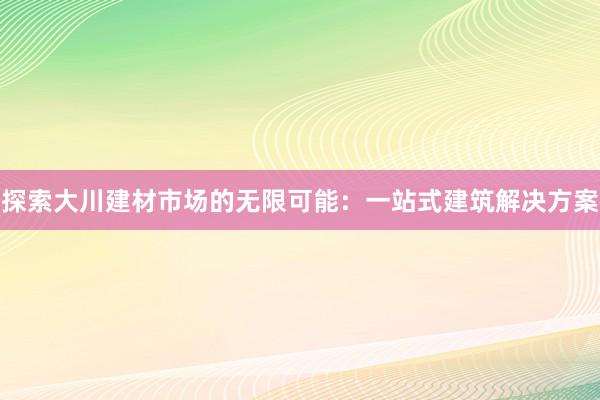 探索大川建材市场的无限可能：一站式建筑解决方案